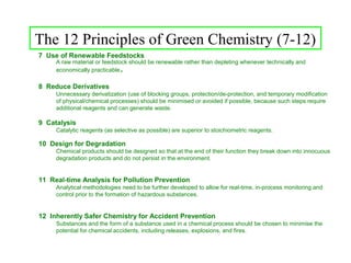 The 12 Principles of Green Chemistry (7-12)
7 Use of Renewable Feedstocks
     A raw material or feedstock should be renewable rather than depleting whenever technically and
     economically practicable .
8 Reduce Derivatives
     Unnecessary derivatization (use of blocking groups, protection/de-protection, and temporary modification
     of physical/chemical processes) should be minimised or avoided if possible, because such steps require
     additional reagents and can generate waste.

9 Catalysis
     Catalytic reagents (as selective as possible) are superior to stoichiometric reagents.

10 Design for Degradation
     Chemical products should be designed so that at the end of their function they break down into innocuous
     degradation products and do not persist in the environment.


11 Real-time Analysis for Pollution Prevention
     Analytical methodologies need to be further developed to allow for real-time, in-process monitoring and
     control prior to the formation of hazardous substances.


12 Inherently Safer Chemistry for Accident Prevention
     Substances and the form of a substance used in a chemical process should be chosen to minimise the
     potential for chemical accidents, including releases, explosions, and fires.
 