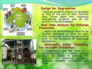 

Design for Degradation

Chemical products should be designed
so that at the end of their function
they break down into innocuous
degradation products and do not
persist in the environment.



Real-time Analysis for Pollution
Prevention
Analytical methodologies need to be
further developed to allow for realtime, in-process monitoring and control
prior to the formation of hazardous
substances.



Inherently Safer Chemistry
for Accident Prevention

Substances and the form of a
substance used in a chemical process
should be chosen to minimise the
potential for chemical accidents,
including releases, explosions, and
fires.

 