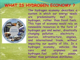 WHAT IS HYDROGEN ECONOMY ?
The hydrogen economy describes a
system in which our energy needs
are
predominantly
met
by
hydrogen, rather than fossil fuels.
This type of economy would rely on
renewable resources in the form of
hydrogen gas and water, drastically
changing pollution , electricity
sources, infrastructure, engines,
and international trade, without
impacting our quality of life. In a
hydrogen economy, vehicles like
cars
and
airplanes
use
hydrogen fuel
cells for
power,
rather than petroleum distillates.

 
