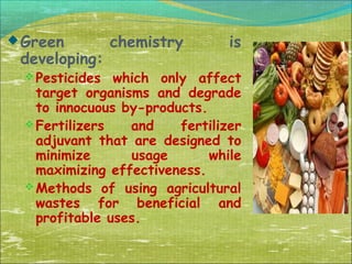  Green

developing:
 Pesticides

chemistry

is

which only affect
target organisms and degrade
to innocuous by-products.
 Fertilizers
and
fertilizer
adjuvant that are designed to
minimize
usage
while
maximizing effectiveness.
 Methods of using agricultural
wastes for beneficial and
profitable uses.

 
