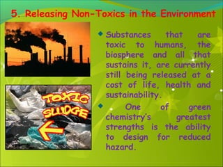 5. Releasing Non-Toxics in the Environment
Substances
that
are
toxic to humans, the
biosphere and all that
sustains it, are currently
still being released at a
cost of life, health and
sustainability.

One
of
green
chemistry’s
greatest
strengths is the ability
to design for reduced
hazard.


 