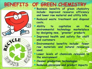  Business benefits of green chemistry

include: improved resource efficiency
and lower raw material and utility bills
 Reduced waste treatment and disposal
costs.
 Ability
to
capitalize
on
the
environmental technology marketplace
by designing new, 'greener' products
 Improved health and safety for staff
and customers
 Environmental benefits include: fewer
raw materials and natural resources
used.
 Lower levels of chemicals released to
the environment
 Cleaner production technologies
 Reduced emissions and product impacts

 
