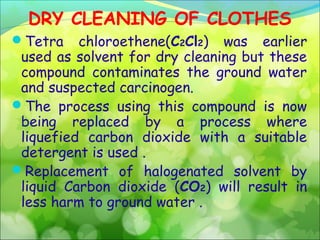 DRY CLEANING OF CLOTHES
Tetra

chloroethene(C2Cl2) was earlier
used as solvent for dry cleaning but these
compound contaminates the ground water
and suspected carcinogen.
The process using this compound is now
being replaced by a process where
liquefied carbon dioxide with a suitable
detergent is used .
Replacement of halogenated solvent by
liquid Carbon dioxide (CO2) will result in
less harm to ground water .

 