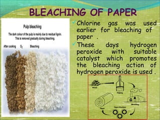 BLEACHING OF PAPER
Chlorine

gas was used
earlier for bleaching of
paper .
These
days
hydrogen
peroxide
with
suitable
catalyst which promotes
the bleaching action of
hydrogen peroxide is used .

 
