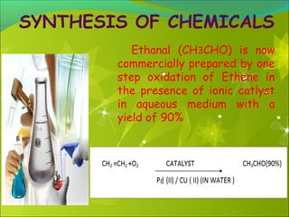 SYNTHESIS OF CHEMICALS
Ethanal (CH3CHO) is now
commercially prepared by one
step oxidation of Ethene in
the presence of ionic catlyst
in aqueous medium with a
yield of 90%

 