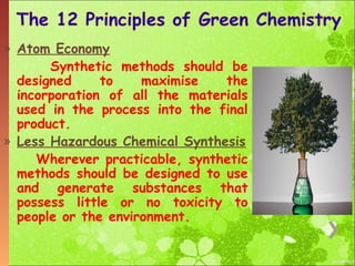 » Atom Economy
Synthetic methods should be
designed
to
maximise
the
incorporation of all the materials
used in the process into the final
product.
» Less Hazardous Chemical Synthesis
Wherever practicable, synthetic
methods should be designed to use
and generate substances that
possess little or no toxicity to
people or the environment.

 