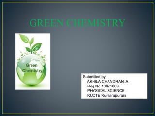 GREEN CHEMISTRY 
Submitted by, 
AKHILA CHANDRAN .A 
Reg.No.13971003 
PHYSICAL SCIENCE 
KUCTE Kumarapuram 
 