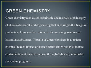Green chemistry also called sustainable chemistry, is a philosophy 
of chemical research and engineering that encourages the design of 
products and process that minimize the use and generation of 
hazardous substances. The aim of green chemistry is to reduce 
chemical related impact on human health and virtually eliminate 
contamination of the environment through dedicated, sustainable 
prevention programs. 
 