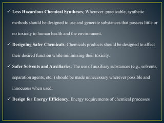  Less Hazardous Chemical Syntheses; Wherever practicable, synthetic 
methods should be designed to use and generate substances that possess little or 
no toxicity to human health and the environment. 
 Designing Safer Chemicals; Chemicals products should be designed to affect 
their desired function while minimizing their toxicity. 
 Safer Solvents and Auxiliaries; The use of auxiliary substances (e.g., solvents, 
separation agents, etc. ) should be made unnecessary wherever possible and 
innocuous when used. 
 Design for Energy Efficiency; Energy requirements of chemical processes 
 