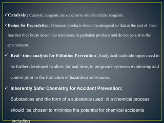 Catalysis ; Catalytic reagents are superior to stoichiometric reagents. 
Design for Degradation; Chemical products should be designed so that at the end of their 
function they break down into innocuous degradation products and do not persist in the 
environment. 
 Real –time analysis for Pollution Prevention ;Analytical methodologies need to 
be further developed to allow for real time, in program in-process monitoring and 
control prior to the formation of hazardous substances. 
 Inherently Safer Chemistry for Accident Prevention; 
Substances and the form of a substance used in a chemical process 
should be chosen to minimize the potential for chemical accidents 
,including 
 