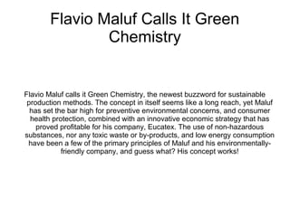 Flavio Maluf Calls It Green
Chemistry
Flavio Maluf calls it Green Chemistry, the newest buzzword for sustainable
production methods. The concept in itself seems like a long reach, yet Maluf
has set the bar high for preventive environmental concerns, and consumer
health protection, combined with an innovative economic strategy that has
proved profitable for his company, Eucatex. The use of non-hazardous
substances, nor any toxic waste or by-products, and low energy consumption
have been a few of the primary principles of Maluf and his environmentally-
friendly company, and guess what? His concept works!
 