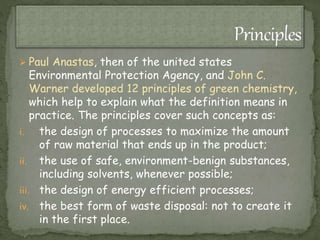  Paul Anastas, then of the united states
Environmental Protection Agency, and John C.
Warner developed 12 principles of green chemistry,
which help to explain what the definition means in
practice. The principles cover such concepts as:
i. the design of processes to maximize the amount
of raw material that ends up in the product;
ii. the use of safe, environment-benign substances,
including solvents, whenever possible;
iii. the design of energy efficient processes;
iv. the best form of waste disposal: not to create it
in the first place.
 