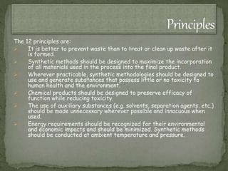 The 12 principles are:
 It is better to prevent waste than to treat or clean up waste after it
is formed.
 Synthetic methods should be designed to maximize the incorporation
of all materials used in the process into the final product.
 Wherever practicable, synthetic methodologies should be designed to
use and generate substances that possess little or no toxicity to
human health and the environment.
 Chemical products should be designed to preserve efficacy of
function while reducing toxicity.
 The use of auxiliary substances (e.g. solvents, separation agents, etc.)
should be made unnecessary wherever possible and innocuous when
used.
 Energy requirements should be recognized for their environmental
and economic impacts and should be minimized. Synthetic methods
should be conducted at ambient temperature and pressure.
 