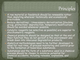  A raw material or feedstock should be renewable rather
than depleting wherever technically and economically
practicable.
 Reduce derivatives - Unnecessary derivatization (blocking
group, protection/ deprotection, temporary modification)
should be avoided whenever possible.
 Catalytic reagents (as selective as possible) are superior to
stoichiometric reagents.
 Chemical products should be designed so that at the end of
their function they do not persist in the environment and
break down into innocuous degradation products.
 Analytical methodologies need to be further developed to
allow for real-time, in-process monitoring and control prior
to the formation of hazardous substances.
 Substances and the form of a substance used in a chemical
process should be chosen to minimize potential for
chemical accidents, including releases, explosions, and
fires.
 