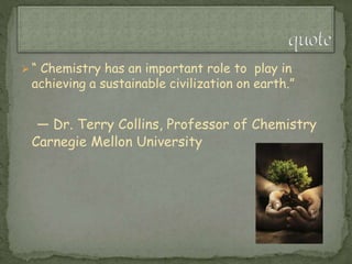  “ Chemistry has an important role to play in
achieving a sustainable civilization on earth.”
— Dr. Terry Collins, Professor of Chemistry
Carnegie Mellon University
 