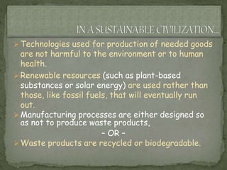  Technologies used for production of needed goods
are not harmful to the environment or to human
health.
 Renewable resources (such as plant-based
substances or solar energy) are used rather than
those, like fossil fuels, that will eventually run
out.
 Manufacturing processes are either designed so
as not to produce waste products,
– OR –
 Waste products are recycled or biodegradable.
 