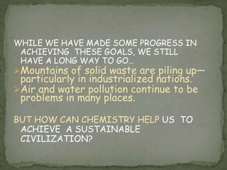 WHILE WE HAVE MADE SOME PROGRESS IN
ACHIEVING THESE GOALS, WE STILL
HAVE A LONG WAY TO GO…
Mountains of solid waste are piling up—
particularly in industrialized nations.
Air and water pollution continue to be
problems in many places.
BUT HOW CAN CHEMISTRY HELP US TO
ACHIEVE A SUSTAINABLE
CIVILIZATION?
 