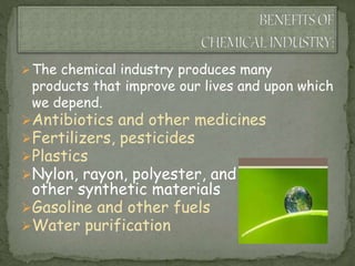 The chemical industry produces many
products that improve our lives and upon which
we depend.
Antibiotics and other medicines
Fertilizers, pesticides
Plastics
Nylon, rayon, polyester, and
other synthetic materials
Gasoline and other fuels
Water purification
 
