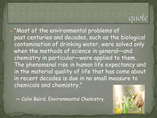  “Most of the environmental problems of
past centuries and decades, such as the biological
contamination of drinking water, were solved only
when the methods of science in general—and
chemistry in particular—were applied to them.
The phenomenal rise in human life expectancy and
in the material quality of life that has come about
in recent decades is due in no small measure to
chemicals and chemistry.”
— Colin Baird, Environmental Chemistry.
 
