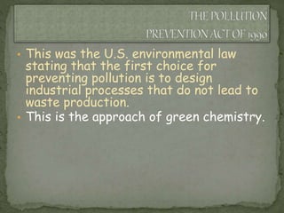 • This was the U.S. environmental law
stating that the first choice for
preventing pollution is to design
industrial processes that do not lead to
waste production.
• This is the approach of green chemistry.
 