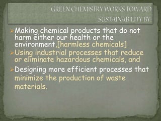 Making chemical products that do not
harm either our health or the
environment,[harmless chemicals]
Using industrial processes that reduce
or eliminate hazardous chemicals, and
Designing more efficient processes that
minimize the production of waste
materials.
 