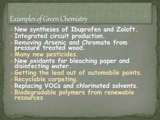 New syntheses of Ibuprofen and Zoloft.
Integrated circuit production.
Removing Arsenic and Chromate from
pressure treated wood.
Many new pesticides.
New oxidants for bleaching paper and
disinfecting water.
Getting the lead out of automobile paints.
Recyclable carpeting.
Replacing VOCs and chlorinated solvents.
Biodegradable polymers from renewable
resources
 
