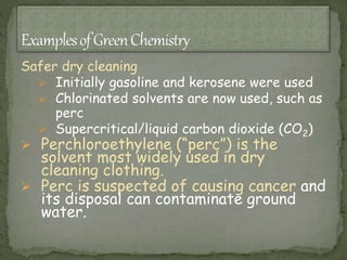 Safer dry cleaning
 Initially gasoline and kerosene were used
 Chlorinated solvents are now used, such as
perc
 Supercritical/liquid carbon dioxide (CO2)
 Perchloroethylene (“perc”) is the
solvent most widely used in dry
cleaning clothing.
 Perc is suspected of causing cancer and
its disposal can contaminate ground
water.
 