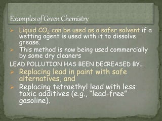  Liquid CO2 can be used as a safer solvent if a
wetting agent is used with it to dissolve
grease.
 This method is now being used commercially
by some dry cleaners
LEAD POLLUTION HAS BEEN DECREASED BY…
 Replacing lead in paint with safe
alternatives, and
 Replacing tetraethyl lead with less
toxic additives (e.g., “lead-free”
gasoline).
 