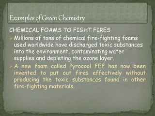 CHEMICAL FOAMS TO FIGHT FIRES
 Millions of tons of chemical fire-fighting foams
used worldwide have discharged toxic substances
into the environment, contaminating water
supplies and depleting the ozone layer.
 A new foam called Pyrocool FEF has now been
invented to put out fires effectively without
producing the toxic substances found in other
fire-fighting materials.
 