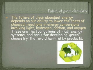  The future of clean abundant energy
depends on our ability to lower the costs of
chemical reactions in energy conversions
involving light, hydrogen, carbon, and oxygen.
These are the foundations of most energy
systems, and basis for developing ‘green
chemistry’ that avoid harmful by products.
 