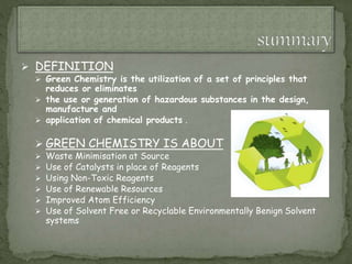  DEFINITION
 Green Chemistry is the utilization of a set of principles that
reduces or eliminates
 the use or generation of hazardous substances in the design,
manufacture and
 application of chemical products .
 GREEN CHEMISTRY IS ABOUT
 Waste Minimisation at Source
 Use of Catalysts in place of Reagents
 Using Non-Toxic Reagents
 Use of Renewable Resources
 Improved Atom Efficiency
 Use of Solvent Free or Recyclable Environmentally Benign Solvent
systems
 