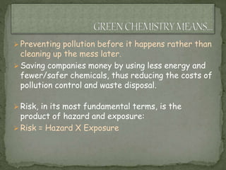  Preventing pollution before it happens rather than
cleaning up the mess later.
 Saving companies money by using less energy and
fewer/safer chemicals, thus reducing the costs of
pollution control and waste disposal.
 Risk, in its most fundamental terms, is the
product of hazard and exposure:
 Risk = Hazard X Exposure
 