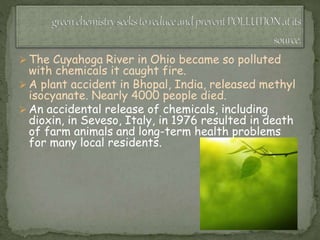  The Cuyahoga River in Ohio became so polluted
with chemicals it caught fire.
 A plant accident in Bhopal, India, released methyl
isocyanate. Nearly 4000 people died.
 An accidental release of chemicals, including
dioxin, in Seveso, Italy, in 1976 resulted in death
of farm animals and long-term health problems
for many local residents.
 