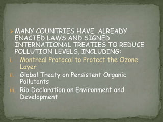MANY COUNTRIES HAVE ALREADY
ENACTED LAWS AND SIGNED
INTERNATIONAL TREATIES TO REDUCE
POLLUTION LEVELS, INCLUDING:
i. Montreal Protocol to Protect the Ozone
Layer
ii. Global Treaty on Persistent Organic
Pollutants
iii. Rio Declaration on Environment and
Development
 