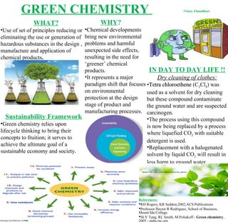 GREEN CHEMISTRY
WHAT?
•Use of set of principles reducing or
eliminating the use or generation of
hazardous substances in the design ,
manufacture and application of
chemical products.
WHY?
•Chemical developments
bring new environmental
problems and harmful
unexpected side effects,
resulting in the need for
‘greener’ chemical
products.
•It represents a major
paradigm shift that focuses
on environmental
protection at the design
stage of product and
manufacturing processes.
Sustainability Framework
•Green chemistry relies upon
lifecycle thinking to bring their
concepts to fruition; it serves to
achieve the ultimate goal of a
sustainable economy and society.
IN DAY TO DAY LIFE !!
Dry cleaning of clothes:
•Tetra chloroetheneTetra chloroethene (C2Cl4) was
used as a solvent for dry cleaning
but these compound contaminate
the ground water and are suspected
carcinogen.
•The process using this compound
is now being replaced by a process
where liquefied CO2 with suitable
detergent is used.
•Replacement with a halogenated
solvent by liquid CO2 will result in
less harm to ground water.
References:
RD Rogers, KR Seddon;2002,ACS Publications
Professor Hector R Rodriguez, School of Business,
Mount Ida College.
SLY Tang, RL Smith, M Poliakoff - Green chemistry,
2005 - pubs.rsc.org
-Vinay Chaudhari
 