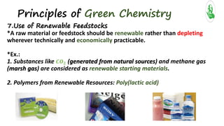 Principles of Green Chemistry
7.Use of Renewable Feedstocks
*A raw material or feedstock should be renewable rather than depleting
wherever technically and economically practicable.
*Ex.:
1. Substances like 𝑪𝑶 𝟐 (generated from natural sources) and methane gas
(marsh gas) are considered as renewable starting materials.
2. Polymers from Renewable Resources: Poly(lactic acid)
 