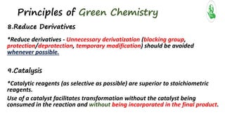 Principles of Green Chemistry
8.Reduce Derivatives
*Reduce derivatives - Unnecessary derivatization (blocking group,
protection/deprotection, temporary modification) should be avoided
whenever possible.
9.Catalysis
*Catalytic reagents (as selective as possible) are superior to stoichiometric
reagents.
Use of a catalyst facilitates transformation without the catalyst being
consumed in the reaction and without being incorporated in the final product.
 