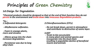 Principles of Green Chemistry
10.Design for Degradation
*Chemical products should be designed so that at the end of their function they do not
persist in the environment and break down into innocuous degradation products.
*Ex.:
1.Sulfonated detergents 2.Chlorofluorocarbons (CFCs)
- Alkylbenzene sulfonates. - Do not break down, persist in atmosphere
and contribute to destruction of ozone layer.
- Foam in sewage plants,
rivers and streams. 3.DDT
- Tends to bio-accumulate
- Alkene group into the chain in many plant and animal species and
increases degradation. incorporate into the food chain
resulting in population decline of beneficial
- Persistence was due to long insects and animals
alkyl chain
 