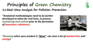 Principles of Green Chemistry
11.Real-time Analysis for Pollution Prevention
*Analytical methodologies need to be further
developed to allow for real-time, in-process
monitoring and control prior to the formation
of hazardous substances.
*Knowing when your product is “done” can save a lot of wasted time and
energy!
 
