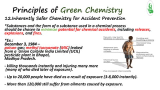 Principles of Green Chemistry
12.Inherently Safer Chemistry for Accident Prevention
*Substances and the form of a substance used in a chemical process
should be chosen to minimize potential for chemical accidents, including releases,
explosions, and fires.
*Ex.:
December 3, 1984 –
poison gas; methyl isocyanate (MIC) leaked
from a Union Carbide India Limited (UCIL)
pesticide plant in Bhopal,
Madhya Pradesh.
- killing thousands instantly and injuring many more
(many of who died later of exposure).
- Up to 20,000 people have died as a result of exposure (3-8,000 instantly).
- More than 120,000 still suffer from ailments caused by exposure.
 