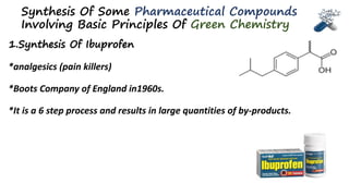 Synthesis Of Some Pharmaceutical Compounds
Involving Basic Principles Of Green Chemistry
1.Synthesis Of Ibuprofen
*analgesics (pain killers)
*Boots Company of England in1960s.
*It is a 6 step process and results in large quantities of by-products.
 