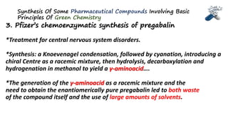 Synthesis Of Some Pharmaceutical Compounds Involving Basic
Principles Of Green Chemistry
3. Pfizer’s chemoenzymatic synthesis of pregabalin
*Treatment for central nervous system disorders.
*Synthesis: a Knoevenagel condensation, followed by cyanation, introducing a
chiral Centre as a racemic mixture, then hydrolysis, decarboxylation and
hydrogenation in methanol to yield a γ-aminoacid….
*The generation of the γ-aminoacid as a racemic mixture and the
need to obtain the enantiomerically pure pregabalin led to both waste
of the compound itself and the use of large amounts of solvents.
 