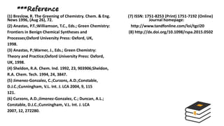 ***Reference
(1) Breslow, R. The Greening of Chemistry. Chem. & Eng. (7) ISSN: 1751-8253 (Print) 1751-7192 (Online)
News 1996, (Aug 26), 72. Journal homepage:
(2) Anastas, P.T.;Williamson, T.C., Eds.; Green Chemistry: http://www.tandfonline.com/loi/tgcl20
Frontiers in Benign Chemical Syntheses and (8) http://dx.doi.org/10.1098/rspa.2015.0502
Processes;Oxford University Press: Oxford, UK,
1998.
(3) Anastas, P.;Warner, J., Eds.; Green Chemistry:
Theory and Practice;Oxford University Press: Oxford,
UK, 1998.
(4) Sheldon, R.A. Chem. Ind. 1992, 23, 903906;Sheldon,
R.A. Chem. Tech. 1994, 24, 3847.
(5) Jimenez-Gonzalez, C.;Curzons, A.D.;Constable,
D.J.C.;Cunningham, V.L. Int. J. LCA 2004, 9, 115
121.
(6) Curzons, A.D.;Jimenez-Gonzalez, C.; Duncan, A.L.;
Constable, D.J.C.;Cunningham, V.L. Int. J. LCA
2007, 12, 272280.
 
