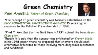 Green Chemistry
Paul Anastas: Father of Green Chemistry
*The concept of green chemistry was formally established at the
ENVIRONMENTAL PROTECTION AGENCY 15 years ago in
response to the Pollution Prevention Act of 1990.
*Paul T. Anastas for the first time in 1991 coined the term Green
Chemistry.
Though it is said that the concept was originated by Trevor Kletz
in his 1978 paper where he proposed that chemists should seek
alternative processes to those involving more dangerous substances
and conditions.
 