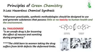 Principles of Green Chemistry
3.Less Hazardous Chemical Synthesis
*Wherever practicable, synthetic methodologies should be designed to use
and generate substances that possess little or no toxicity to human health and
the environment.
Ex. THALIDOMIDE
“is an unsafe drug is for lessening
the effect of nausea and vomiting
during pregnancy.”
****The child born to women taking the drug
suffers from birth defects like deformed-limbs.
 