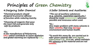 Principles of Green Chemistry
4.Designing Safer Chemical 5.Safer Solvents and Auxiliaries
*Chemical products should *The use of auxiliary substances
designed to preserve efficacy (e.g. solvents, separation agents,etc.)
of function while reducing toxicity. should be made unnecessary wherever
possible and innocuous when used.
*Choosing of reagents that pose
the least risk and generate only *Ex.:
safe by-products. One major problem with many solvents is
their volatility that may damage
environment and human health.
*Ex.:
In the manufacture of Polystyrene,
CFC’s which contribute to ozone depletion *To avoid this many Rx. are carried out in
and global warming are replaced by 𝑪𝑶 𝟐. safer green solvents like ionic liquids,
supercritical 𝑪𝑶 𝟐 fluid etc. which maintain
the solvency of the material and are not
volatile.
 