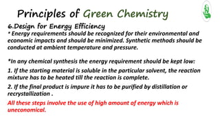 Principles of Green Chemistry
6.Design for Energy Efficiency
* Energy requirements should be recognized for their environmental and
economic impacts and should be minimized. Synthetic methods should be
conducted at ambient temperature and pressure.
*In any chemical synthesis the energy requirement should be kept low:
1. If the starting material is soluble in the particular solvent, the reaction
mixture has to be heated till the reaction is complete.
2. If the final product is impure it has to be purified by distillation or
recrystallization .
All these steps involve the use of high amount of energy which is
uneconomical.
 