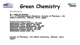 Green Chemistry
Introduced to;
Dr. Heba M.Hesham
T.A. of Pharmaceutical Chemistry, Faculty of Pharmacy -Ain
Shams University, Abbasia, Cairo, Egypt.
Prepared& presented by;
Muhammad Talaat Qassem, ID.446
Muhammad Nazir Mazen, ID.456
Muhammad Azouz Muhammad, ID.448
Mahmoud Ahmed Mandour, ID.458
Muhammad Hazem Sayed, ID.438
Muhammad Gamal Riad, ID.
Faculty of Pharmacy -Ain Shams University, Abbasia, Cairo,
Egypt.
 