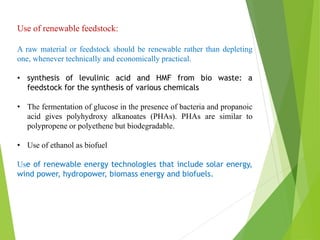 Use of renewable feedstock:
A raw material or feedstock should be renewable rather than depleting
one, whenever technically and economically practical.
• synthesis of levulinic acid and HMF from bio waste: a
feedstock for the synthesis of various chemicals
• The fermentation of glucose in the presence of bacteria and propanoic
acid gives polyhydroxy alkanoates (PHAs). PHAs are similar to
polypropene or polyethene but biodegradable.
• Use of ethanol as biofuel
Use of renewable energy technologies that include solar energy,
wind power, hydropower, biomass energy and biofuels.
 