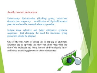 Avoid chemical derivatives:
Unnecessary derivatization (blocking group, protection/
deprotection, temporary modification of physical/chemical
processes) should be avoided whenever possible.
Instead more selective and better alternative synthetic
sequences that eliminate the need for functional group
protection should be adopted
One of the best ways of doing this is the use of enzymes.
Enzymes are so specific that they can often react with one
site of the molecule and leave the rest of the molecule intact
and hence protecting groups are often not required
 